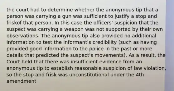 the court had to determine whether the anonymous tip that a person was carrying a gun was sufficient to justify a stop and friskof that person. In this case the officers' suspicion that the suspect was carrying a weapon was not supported by their own observations. The anonymous tip also provided no additional information to test the informant's credibility (such as having provided good information to the police in the past or more details that predicted the suspect's movements). As a result, the Court held that there was insufficient evidence from an anonymous tip to establish reasonable suspicion of law violation, so the stop and frisk was unconstitutional under the 4th amendment