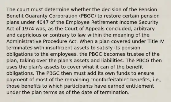 The court must determine whether the decision of the Pension Benefit Guaranty Corporation (PBGC) to restore certain pension plans under 4047 of the Employee Retirement Income Security Act of 1974 was, as the Court of Appeals concluded, arbitrary and capricious or contrary to law within the meaning of the Administrative Procedure Act. When a plan covered under Title IV terminates with insufficient assets to satisfy its pension obligations to the employees, the PBGC becomes trustee of the plan, taking over the plan's assets and liabilities. The PBCG then uses the plan's assets to cover what it can of the benefit obligations. The PBGC then must add its own funds to ensure payment of most of the remaining "nonforfeitable" benefits, i.e., those benefits to which participants have earned entitlement under the plan terms as of the date of termination.