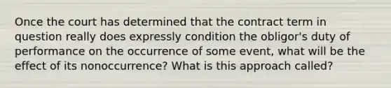 Once the court has determined that the contract term in question really does expressly condition the obligor's duty of performance on the occurrence of some event, what will be the effect of its nonoccurrence? What is this approach called?