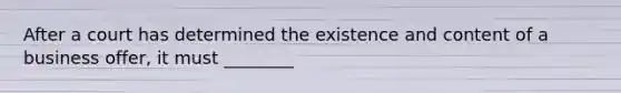 After a court has determined the existence and content of a business offer, it must ________