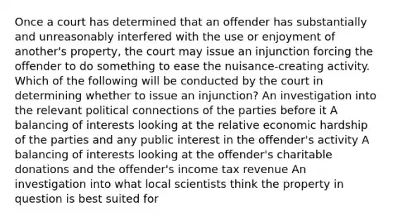 Once a court has determined that an offender has substantially and unreasonably interfered with the use or enjoyment of another's property, the court may issue an injunction forcing the offender to do something to ease the nuisance-creating activity. Which of the following will be conducted by the court in determining whether to issue an injunction? An investigation into the relevant political connections of the parties before it A balancing of interests looking at the relative economic hardship of the parties and any public interest in the offender's activity A balancing of interests looking at the offender's charitable donations and the offender's income tax revenue An investigation into what local scientists think the property in question is best suited for