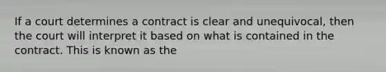 If a court determines a contract is clear and unequivocal, then the court will interpret it based on what is contained in the contract. This is known as the