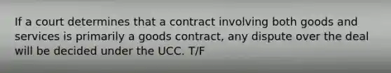 If a court determines that a contract involving both goods and services is primarily a goods contract, any dispute over the deal will be decided under the UCC. T/F