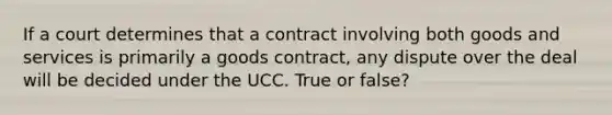 If a court determines that a contract involving both goods and services is primarily a goods contract, any dispute over the deal will be decided under the UCC. True or false?