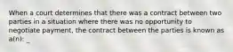 When a court determines that there was a contract between two parties in a situation where there was no opportunity to negotiate payment, the contract between the parties is known as a(n): _