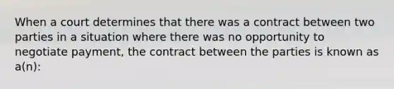 When a court determines that there was a contract between two parties in a situation where there was no opportunity to negotiate payment, the contract between the parties is known as a(n):