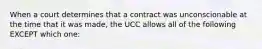 When a court determines that a contract was unconscionable at the time that it was made, the UCC allows all of the following EXCEPT which one: