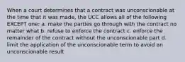 When a court determines that a contract was unconscionable at the time that it was made, the UCC allows all of the following EXCEPT one: a. make the parties go through with the contract no matter what b. refuse to enforce the contract c. enforce the remainder of the contract without the unconscionable part d. limit the application of the unconscionable term to avoid an unconscionable result