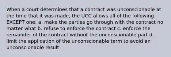 When a court determines that a contract was unconscionable at the time that it was made, the UCC allows all of the following EXCEPT one: a. make the parties go through with the contract no matter what b. refuse to enforce the contract c. enforce the remainder of the contract without the unconscionable part d. limit the application of the unconscionable term to avoid an unconscionable result