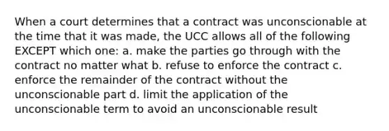 When a court determines that a contract was unconscionable at the time that it was made, the UCC allows all of the following EXCEPT which one: a. make the parties go through with the contract no matter what b. refuse to enforce the contract c. enforce the remainder of the contract without the unconscionable part d. limit the application of the unconscionable term to avoid an unconscionable result