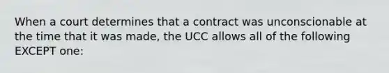 When a court determines that a contract was unconscionable at the time that it was made, the UCC allows all of the following EXCEPT one: