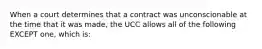 When a court determines that a contract was unconscionable at the time that it was made, the UCC allows all of the following EXCEPT one, which is: