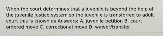 When the court determines that a juvenile is beyond the help of the juvenile justice system so the juvenile is transferred to adult court this is known as Answers: A. juvenile petition B. court ordered move C. correctional move D. waiver/transfer