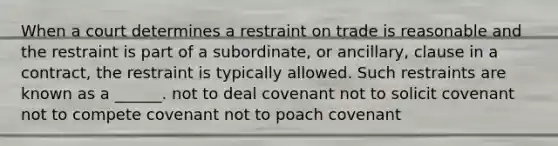 When a court determines a restraint on trade is reasonable and the restraint is part of a subordinate, or ancillary, clause in a contract, the restraint is typically allowed. Such restraints are known as a ______. not to deal covenant not to solicit covenant not to compete covenant not to poach covenant