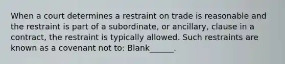 When a court determines a restraint on trade is reasonable and the restraint is part of a subordinate, or ancillary, clause in a contract, the restraint is typically allowed. Such restraints are known as a covenant not to: Blank______.