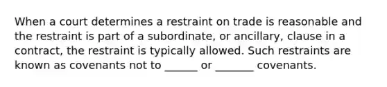 When a court determines a restraint on trade is reasonable and the restraint is part of a subordinate, or ancillary, clause in a contract, the restraint is typically allowed. Such restraints are known as covenants not to ______ or _______ covenants.