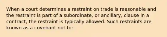 When a court determines a restraint on trade is reasonable and the restraint is part of a subordinate, or ancillary, clause in a contract, the restraint is typically allowed. Such restraints are known as a covenant not to: