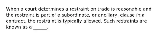 When a court determines a restraint on trade is reasonable and the restraint is part of a subordinate, or ancillary, clause in a contract, the restraint is typically allowed. Such restraints are known as a ______.