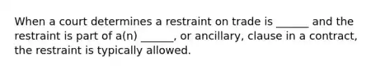 When a court determines a restraint on trade is ______ and the restraint is part of a(n) ______, or ancillary, clause in a contract, the restraint is typically allowed.