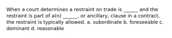 When a court determines a restraint on trade is ______ and the restraint is part of a(n) ______, or ancillary, clause in a contract, the restraint is typically allowed. a. subordinate b. foreseeable c. dominant d. reasonable