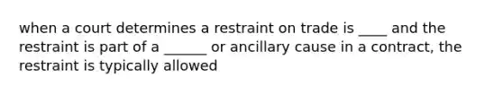 when a court determines a restraint on trade is ____ and the restraint is part of a ______ or ancillary cause in a contract, the restraint is typically allowed