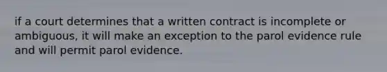 if a court determines that a written contract is incomplete or ambiguous, it will make an exception to the parol evidence rule and will permit parol evidence.