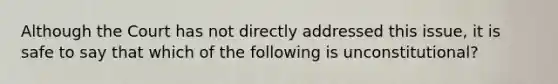 Although the Court has not directly addressed this issue, it is safe to say that which of the following is unconstitutional?​