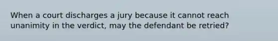 When a court discharges a jury because it cannot reach unanimity in the verdict, may the defendant be retried?