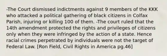 -The Court dismissed indictments against 9 members of the KKK who attacked a political gathering of black citizens in Colfax Parish, injuring or killing 100 of them. -The court ruled that the 14th amendment protected the rights and privileges of citizens only when they were infringed by the action of a state. Hence racial crimes perpetrated by individuals were not the target of Federal Law. [Ron Field, Civil Rights in America pg.46]