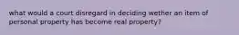 what would a court disregard in deciding wether an item of personal property has become real property?