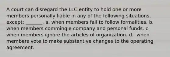 A court can disregard the LLC entity to hold one or more members personally liable in any of the following situations, except: _______. a. ​when members fail to follow formalities. b. ​when members commingle company and personal funds. c. ​when members ignore the articles of organization. d. ​ when members vote to make substantive changes to the operating agreement.