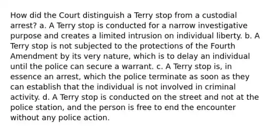 How did the Court distinguish a Terry stop from a custodial arrest? a. A Terry stop is conducted for a narrow investigative purpose and creates a limited intrusion on individual liberty. b. A Terry stop is not subjected to the protections of the Fourth Amendment by its very nature, which is to delay an individual until the police can secure a warrant. c. A Terry stop is, in essence an arrest, which the police terminate as soon as they can establish that the individual is not involved in criminal activity. d. A Terry stop is conducted on the street and not at the police station, and the person is free to end the encounter without any police action.