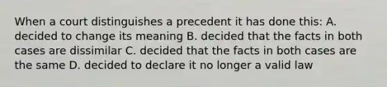 When a court distinguishes a precedent it has done this: A. decided to change its meaning B. decided that the facts in both cases are dissimilar C. decided that the facts in both cases are the same D. decided to declare it no longer a valid law