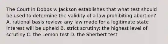 The Court in Dobbs v. Jackson establishes that what test should be used to determine the validity of a law prohibiting abortion? A. rational basis review: any law made for a legitimate state interest will be upheld B. strict scrutiny: the highest level of scrutiny C. the Lemon test D. the Sherbert test