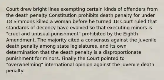 Court drew bright lines exempting certain kinds of offenders from the death penalty Constitution prohibits death penalty for under 18 Simmons killed a woman before he turned 18 Court ruled that standards of decency have evolved so that executing minors is "cruel and unusual punishment" prohibited by the Eighth Amendment. The majority cited a consensus against the juvenile death penalty among state legislatures, and its own determination that the death penalty is a disproportionate punishment for minors. Finally the Court pointed to "overwhelming" international opinion against the juvenile death penalty.