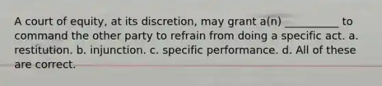 A court of equity, at its discretion, may grant a(n) __________ to command the other party to refrain from doing a specific act. a. restitution. b. injunction. c. specific performance. d. All of these are correct.