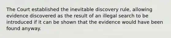 The Court established the inevitable discovery rule, allowing evidence discovered as the result of an illegal search to be introduced if it can be shown that the evidence would have been found anyway.