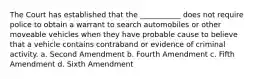 The Court has established that the ___________ does not require police to obtain a warrant to search automobiles or other moveable vehicles when they have probable cause to believe that a vehicle contains contraband or evidence of criminal activity. a. Second Amendment b. Fourth Amendment c. Fifth Amendment d. Sixth Amendment