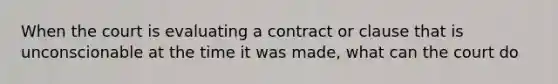 When the court is evaluating a contract or clause that is unconscionable at the time it was made, what can the court do