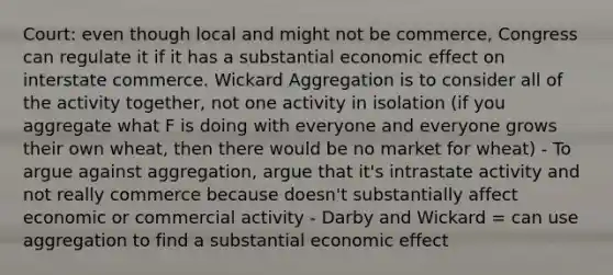 Court: even though local and might not be commerce, Congress can regulate it if it has a substantial economic effect on interstate commerce. Wickard Aggregation is to consider all of the activity together, not one activity in isolation (if you aggregate what F is doing with everyone and everyone grows their own wheat, then there would be no market for wheat) - To argue against aggregation, argue that it's intrastate activity and not really commerce because doesn't substantially affect economic or commercial activity - Darby and Wickard = can use aggregation to find a substantial economic effect