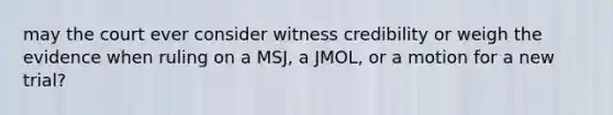 may the court ever consider witness credibility or weigh the evidence when ruling on a MSJ, a JMOL, or a motion for a new trial?