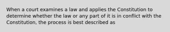 When a court examines a law and applies the Constitution to determine whether the law or any part of it is in conflict with the Constitution, the process is best described as