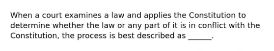 When a court examines a law and applies the Constitution to determine whether the law or any part of it is in conflict with the Constitution, the process is best described as ______.