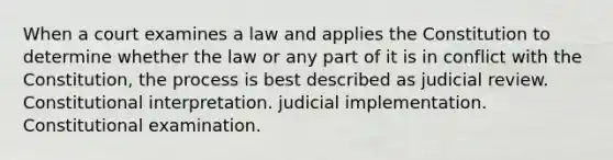 When a court examines a law and applies the Constitution to determine whether the law or any part of it is in conflict with the Constitution, the process is best described as judicial review. Constitutional interpretation. judicial implementation. Constitutional examination.