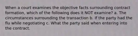 When a court examines the objective facts surrounding contract formation, which of the following does it NOT examine? a. The circumstances surrounding the transaction b. If the party had the flu while negotiating c. What the party said when entering into the contract.