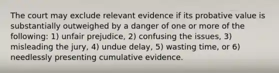 The court may exclude relevant evidence if its probative value is substantially outweighed by a danger of one or more of the following: 1) unfair prejudice, 2) confusing the issues, 3) misleading the jury, 4) undue delay, 5) wasting time, or 6) needlessly presenting cumulative evidence.