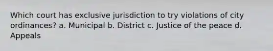 Which court has exclusive jurisdiction to try violations of city ordinances? a. Municipal b. District c. Justice of the peace d. Appeals