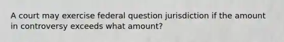 A court may exercise federal question jurisdiction if the amount in controversy exceeds what amount?