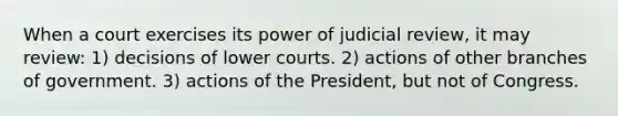 When a court exercises its power of judicial review, it may review: 1) decisions of lower courts. 2) ‎actions of other branches of government. 3) actions of the President, but not of Congress.‎