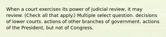 When a court exercises its power of judicial review, it may review: (Check all that apply.) Multiple select question. decisions of lower courts. actions of other branches of government. actions of the President, but not of Congress.